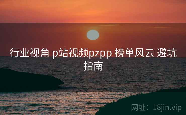 行业视角 p站视频pzpp 榜单风云 避坑指南