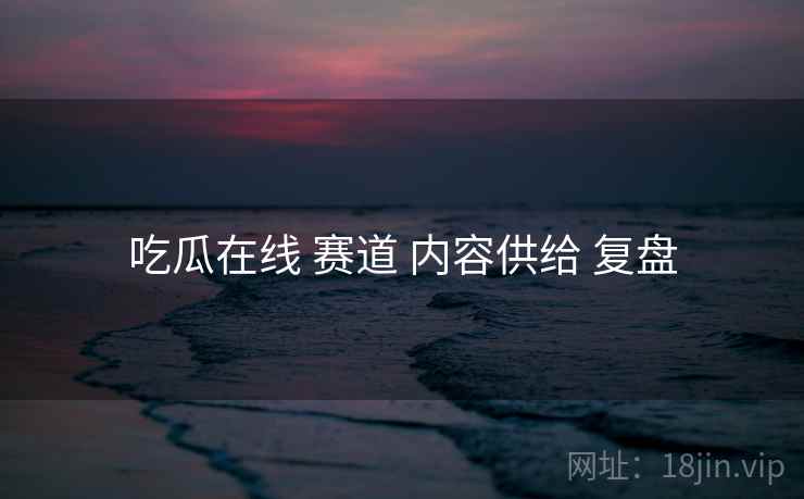 吃瓜在线 赛道 内容供给 复盘